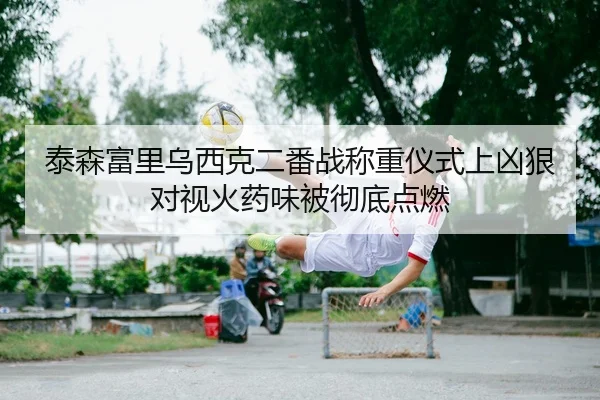 泰森富里乌西克二番战称重仪式上凶狠对视火药味被彻底点燃